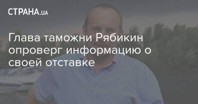 Глава таможни Рябикин опроверг информацию о своей отставке