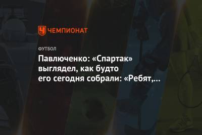 Павлюченко: «Спартак» выглядел, как будто его сегодня собрали: «Ребят, поиграете?»