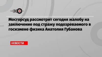 Мосгорсуд рассмотрит сегодня жалобу на заключение под стражу подозреваемого в госизмене физика Анатолия Губанова