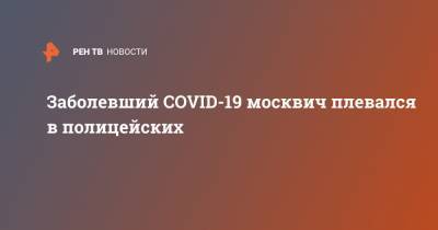 Заболевший COVID-19 москвич плевался в полицейских