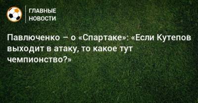 Павлюченко – о «Спартаке»: «Если Кутепов выходит в атаку, то какое тут чемпионство?»