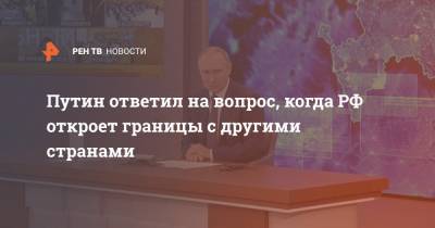Путин ответил на вопрос, когда РФ откроет границы с другими странами