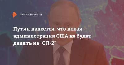 Путин надеется, что новая администрация США не будет давить на "СП-2"
