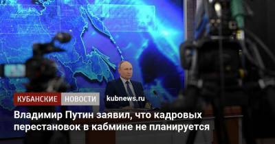 Владимир Путин заявил, что кадровых перестановок в кабмине не планируется