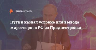 Путин назвал условие для вывода миротворцев РФ из Приднестровья