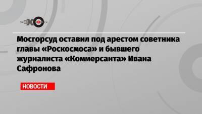 Мосгорсуд оставил под арестом советника главы «Роскосмоса» и бывшего журналиста «Коммерсанта» Ивана Сафронова