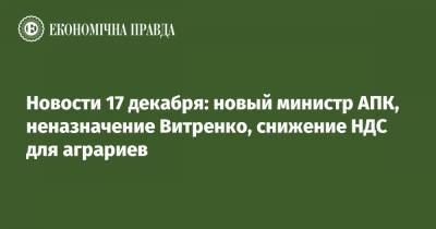 Новости 17 декабря: новый министр АПК, неназначение Витренко, снижение НДС для аграриев