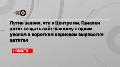 Путин заявил, что в Центре им. Гамалеи хотят создать лайт-вакцину с одним уколом и коротким периодом выработки антител