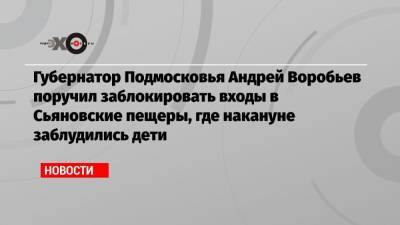 Губернатор Подмосковья Андрей Воробьев поручил заблокировать входы в Сьяновские пещеры, где накануне заблудились дети