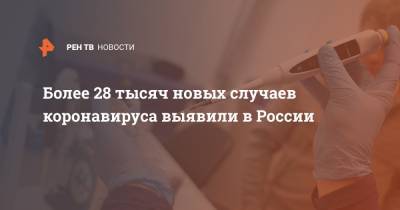 Более 28 тысяч новых случаев коронавируса выявили в России