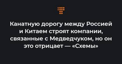 Канатную дорогу между Россией и Китаем строят компании, связанные с Медведчуком, но он это отрицает — «Схемы»