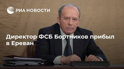 Директор ФСБ Бортников прибыл в Ереван