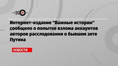 Интернет-издание «Важные истории» сообщило о попытке взлома аккаунтов авторов расследования о бывшем зяте Путина