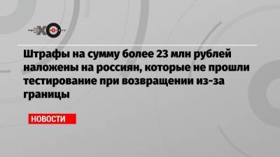 Штрафы на сумму более 23 млн рублей наложены на россиян, которые не прошли тестирование при возвращении из-за границы