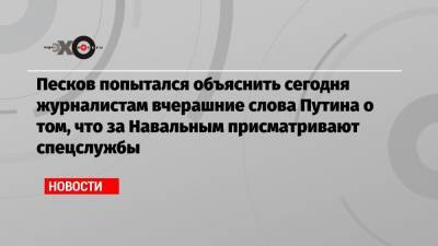 Песков попытался объяснить сегодня журналистам вчерашние слова Путина о том, что за Навальным присматривают спецслужбы