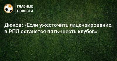 Дюков: «Если ужесточить лицензирование, в РПЛ останется пять-шесть клубов»