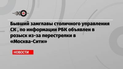 Бывший замглавы столичного управления СК , по информации РБК объявлен в розыск из-за перестрелки в «Москва-Сити»