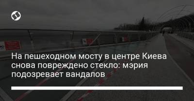 На пешеходном мосту в центре Киева снова повреждено стекло: мэрия подозревает вандалов
