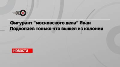 Фигурант «московского дела» Иван Подкопаев только что вышел из колонии