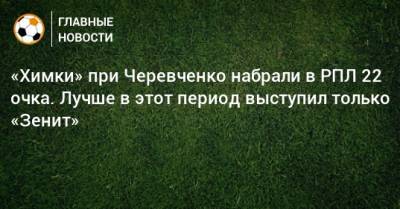 «Химки» при Черевченко набрали в РПЛ 22 очка. Лучше в этот период выступил только «Зенит»