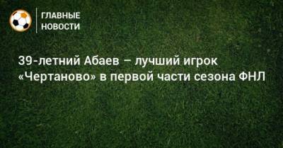 39-летний Абаев – лучший игрок «Чертаново» в первой части сезона ФНЛ