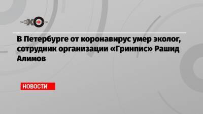 В Петербурге от коронавирус умер эколог, сотрудник организации «Гринпис» Рашид Алимов