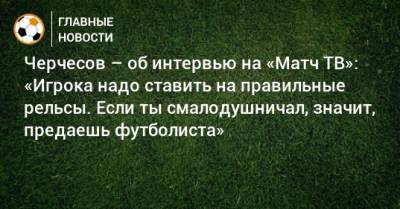 Черчесов – об интервью на «Матч ТВ»: «Игрока надо ставить на правильные рельсы. Если ты смалодушничал, значит, предаешь футболиста»