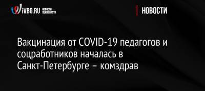 Вакцинация от COVID-19 педагогов и соцработников началась в Санкт-Петербурге – комздрав