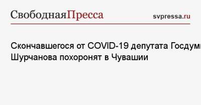 Скончавшегося от COVID-19 депутата Госдумы Шурчанова похоронят в Чувашии