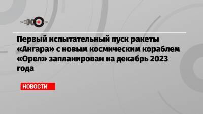 Первый испытательный пуск ракеты «Ангара» с новым космическим кораблем «Орел» запланирован на декабрь 2023 года