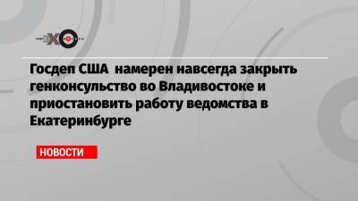Госдеп США намерен навсегда закрыть генконсульство во Владивостоке и приостановить работу ведомства в Екатеринбурге