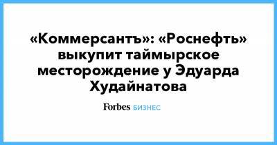 «Коммерсантъ»: «Роснефть» выкупит таймырское месторождение у Эдуарда Худайнатова