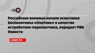 Российские военные начали испытания беспилотника «Охотник» в качестве истребителя-перехватчика, передает РИА Новости