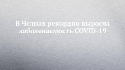 В Челнах рекордно выросла заболеваемость COVID-19