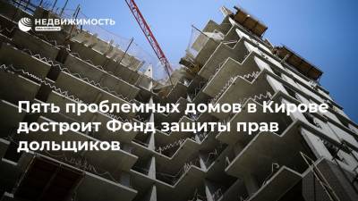 Пять проблемных домов в Кирове достроит Фонд защиты прав дольщиков