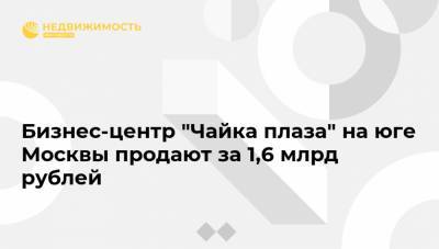 Бизнес-центр "Чайка плаза" на юге Москвы продают за 1,6 млрд рублей
