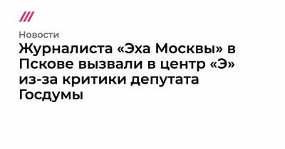 Журналиста «Эха Москвы» в Пскове вызвали в центр «Э» из-за критики депутата Госдумы