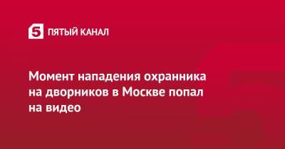 Момент нападения охранника на дворников в Москве попал на видео