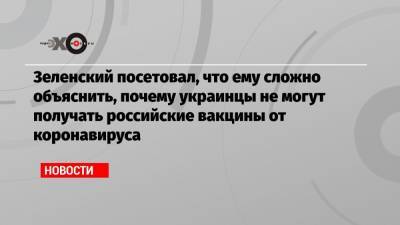 Зеленский посетовал, что ему сложно объяснить, почему украинцы не могут получать российские вакцины от коронавируса