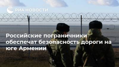 Российские пограничники обеспечат безопасность дороги на юге Армении