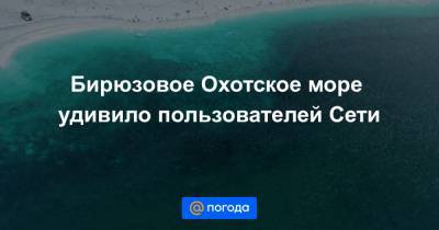 Бирюзовое Охотское море удивило пользователей Сети