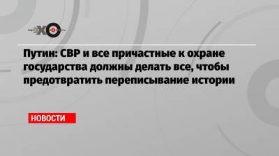 Путин: СВР и все причастные к охране государства должны делать все, чтобы предотвратить переписывание истории