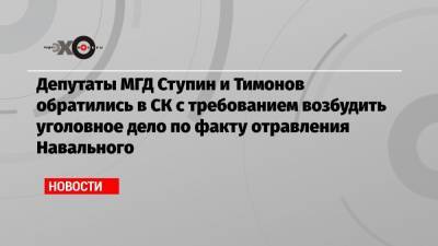 Депутаты МГД Ступин и Тимонов обратились в СК с требованием возбудить уголовное дело по факту отравления Навального