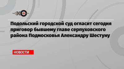 Подольский городской суд огласит сегодня приговор бывшему главе серпуховского района Подмосковья Александру Шестуну