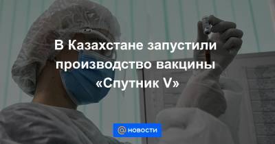 В Казахстане запустили производство вакцины «Спутник V»