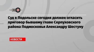 Суд в Подольске сегодня должен огласить приговор бывшему главе Серпуховского района Подмосковья Александру Шестуну