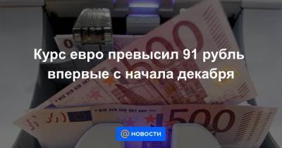 Курс евро превысил 91 рубль впервые с начала декабря