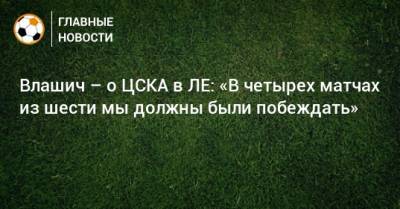 Влашич – о ЦСКА в ЛЕ: «В четырех матчах из шести мы должны были побеждать»