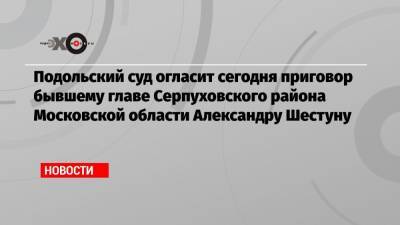 Подольский суд огласит сегодня приговор бывшему главе Серпуховского района Московской области Александру Шестуну