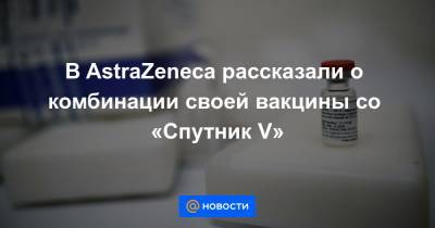В AstraZeneca рассказали о комбинации своей вакцины со «Спутник V»